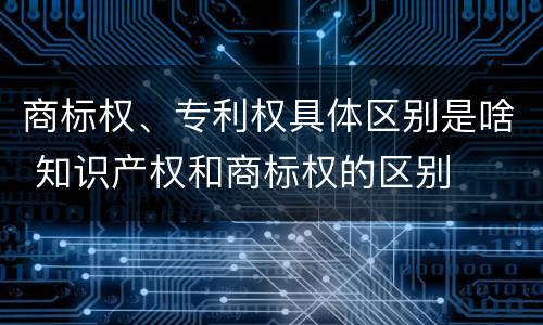 商标权、专利权具体区别是啥 知识产权和商标权的区别