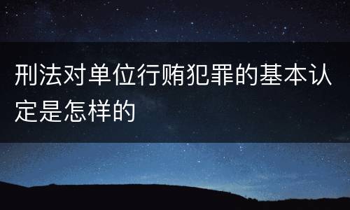 刑法对单位行贿犯罪的基本认定是怎样的