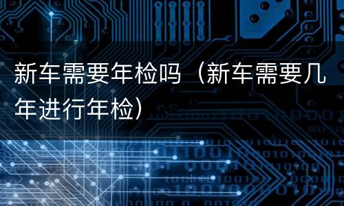 新车需要年检吗（新车需要几年进行年检）