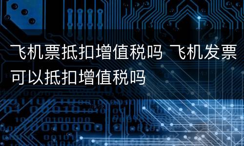 飞机票抵扣增值税吗 飞机发票可以抵扣增值税吗