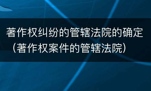 著作权纠纷的管辖法院的确定（著作权案件的管辖法院）