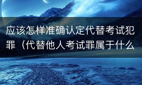 应该怎样准确认定代替考试犯罪（代替他人考试罪属于什么类犯罪）