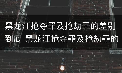 黑龙江抢夺罪及抢劫罪的差别到底 黑龙江抢夺罪及抢劫罪的差别到底多大