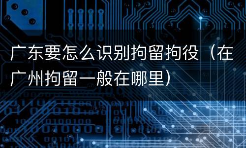 广东要怎么识别拘留拘役（在广州拘留一般在哪里）