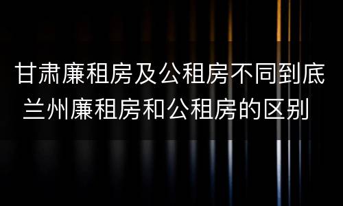 甘肃廉租房及公租房不同到底 兰州廉租房和公租房的区别