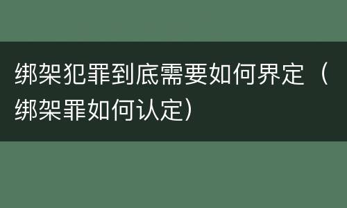 绑架犯罪到底需要如何界定（绑架罪如何认定）