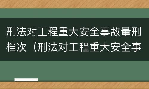 刑法对工程重大安全事故量刑档次（刑法对工程重大安全事故量刑档次的定义）