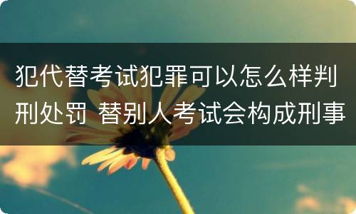 犯代替考试犯罪可以怎么样判刑处罚 替别人考试会构成刑事犯罪吗