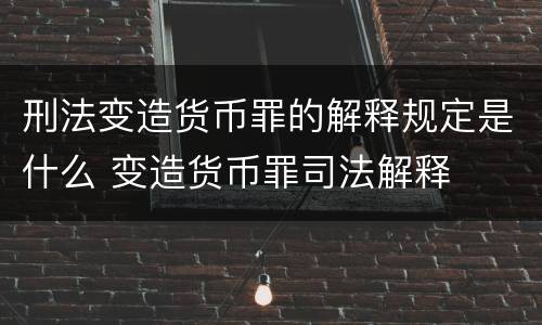 刑法变造货币罪的解释规定是什么 变造货币罪司法解释