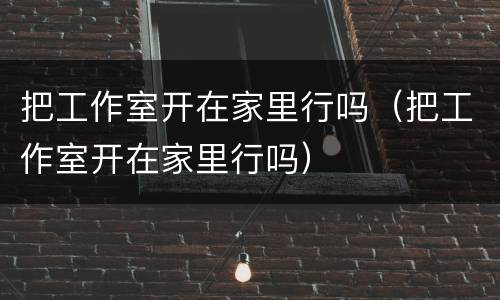 把工作室开在家里行吗（把工作室开在家里行吗）