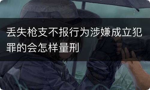 丢失枪支不报行为涉嫌成立犯罪的会怎样量刑