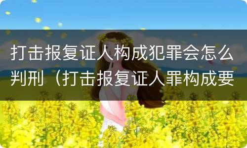 打击报复证人构成犯罪会怎么判刑（打击报复证人罪构成要件）