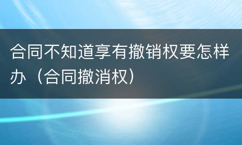 合同不知道享有撤销权要怎样办（合同撤消权）
