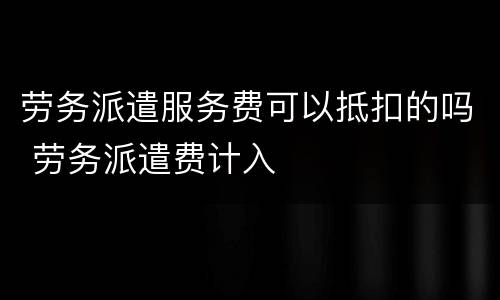 劳务派遣服务费可以抵扣的吗 劳务派遣费计入