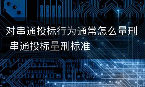 对串通投标行为通常怎么量刑 串通投标量刑标准