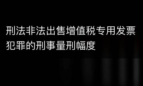 刑法非法出售增值税专用发票犯罪的刑事量刑幅度