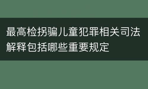 最高检拐骗儿童犯罪相关司法解释包括哪些重要规定