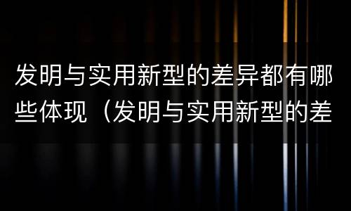 发明与实用新型的差异都有哪些体现（发明与实用新型的差异都有哪些体现出来）