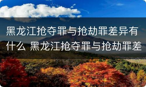 黑龙江抢夺罪与抢劫罪差异有什么 黑龙江抢夺罪与抢劫罪差异有什么意义
