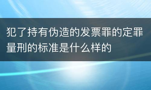 犯了持有伪造的发票罪的定罪量刑的标准是什么样的