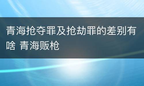 青海抢夺罪及抢劫罪的差别有啥 青海贩枪