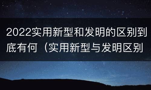 2022实用新型和发明的区别到底有何（实用新型与发明区别）