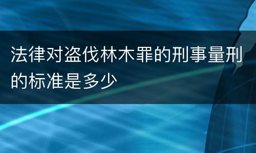 法律对盗伐林木罪的刑事量刑的标准是多少