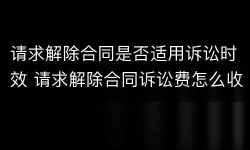 请求解除合同是否适用诉讼时效 请求解除合同诉讼费怎么收