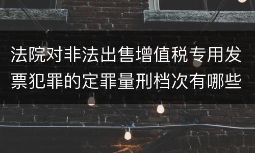 法院对非法出售增值税专用发票犯罪的定罪量刑档次有哪些