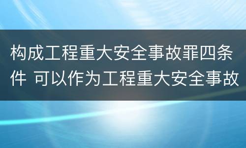 构成工程重大安全事故罪四条件 可以作为工程重大安全事故罪的主体包括