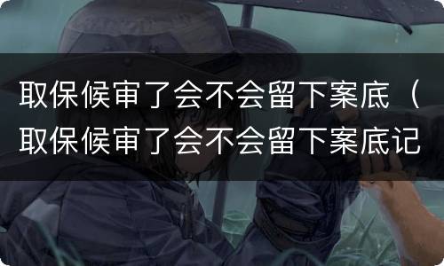 取保候审了会不会留下案底（取保候审了会不会留下案底记录）