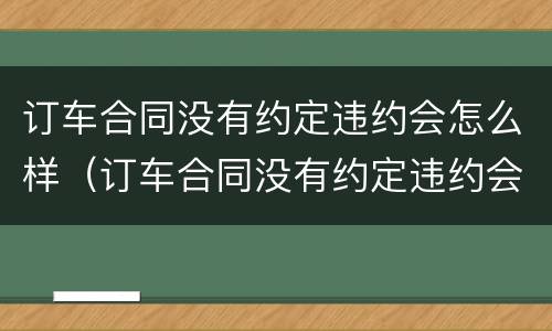 订车合同没有约定违约会怎么样（订车合同没有约定违约会怎么样处理）