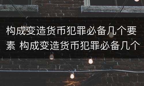 构成变造货币犯罪必备几个要素 构成变造货币犯罪必备几个要素