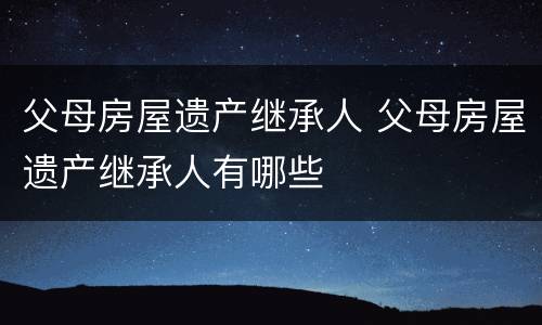 父母房屋遗产继承人 父母房屋遗产继承人有哪些