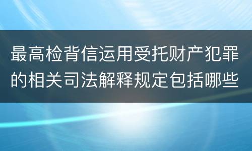 最高检背信运用受托财产犯罪的相关司法解释规定包括哪些重要内容