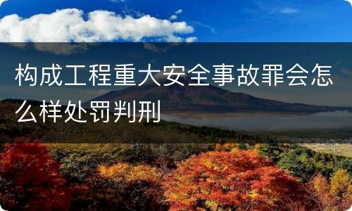 构成工程重大安全事故罪会怎么样处罚判刑