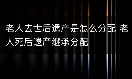 老人去世后遗产是怎么分配 老人死后遗产继承分配