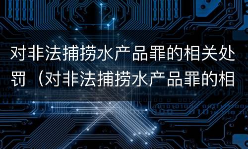 对非法捕捞水产品罪的相关处罚（对非法捕捞水产品罪的相关处罚规定）