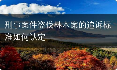 刑事案件盗伐林木案的追诉标准如何认定