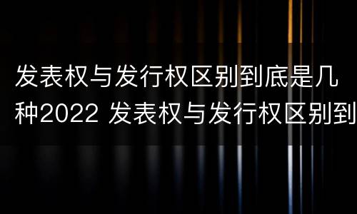 发表权与发行权区别到底是几种2022 发表权与发行权区别到底是几种2022年的