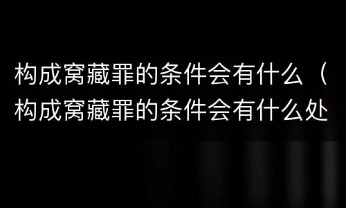构成窝藏罪的条件会有什么（构成窝藏罪的条件会有什么处罚）