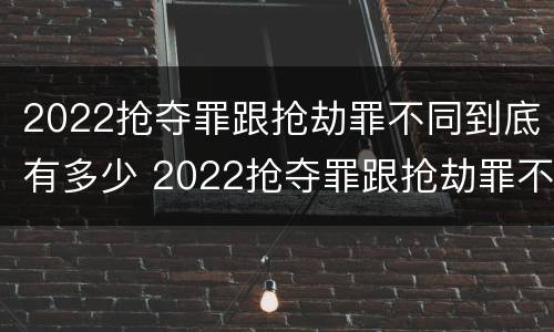 2022抢夺罪跟抢劫罪不同到底有多少 2022抢夺罪跟抢劫罪不同到底有多少案例