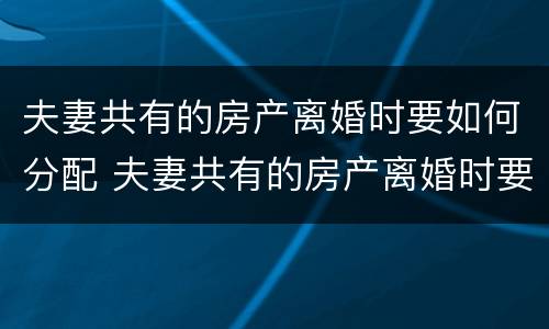 夫妻共有的房产离婚时要如何分配 夫妻共有的房产离婚时要如何分配财产