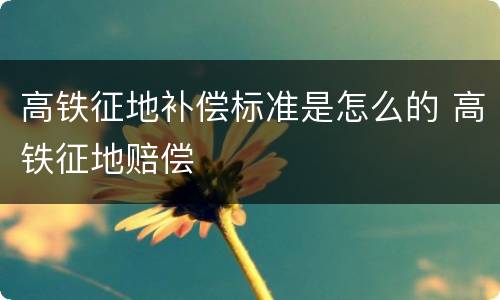 高铁征地补偿标准是怎么的 高铁征地赔偿