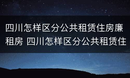 四川怎样区分公共租赁住房廉租房 四川怎样区分公共租赁住房廉租房和住宅