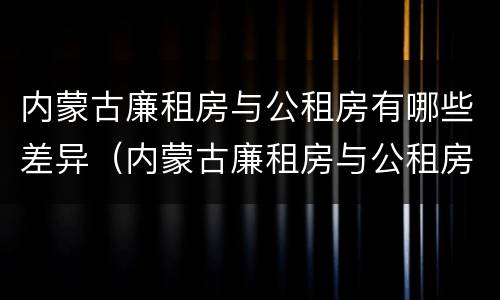 内蒙古廉租房与公租房有哪些差异（内蒙古廉租房与公租房有哪些差异呢）
