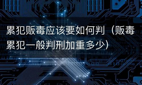 累犯贩毒应该要如何判（贩毒累犯一般判刑加重多少）