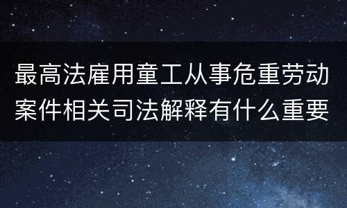 最高法雇用童工从事危重劳动案件相关司法解释有什么重要内容