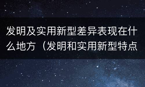 发明及实用新型差异表现在什么地方（发明和实用新型特点）