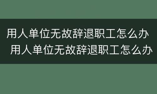 用人单位无故辞退职工怎么办 用人单位无故辞退职工怎么办手续